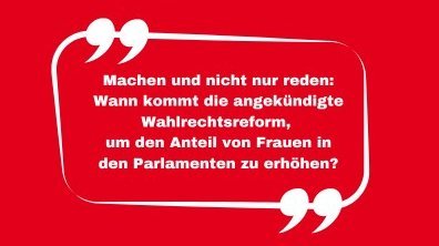 Das Bild zeigt in weißer Schrift auf rotem Hintergrund den Text "Machen und nicht nur reden: Wann kommt die angekündigte Wahlrechtsreform, um den Anteil von Frauen in den Parlamenten zu erhöhen"? in einer Sprechblase