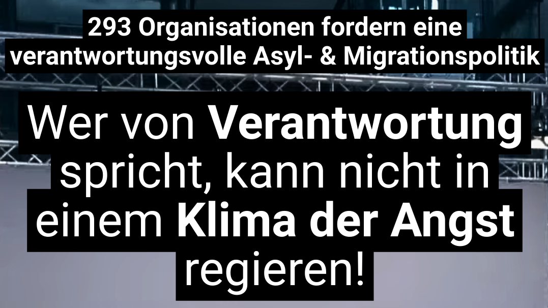 Auf dem Bild ist eine politische Botschaft auf Deutsch zu sehen. Der Text lautet: „293 Organisationen fordern eine verantwortungsvolle Asyl- & Migrationspolitik. Wer von Verantwortung spricht, kann nicht in einem Klima der Angst regieren!“ Die Aussage kritisiert eine möglicherweise angstgetriebene Politik im Bereich Asyl und Migration und fordert stattdessen Verantwortungsbewusstsein. Der Text hebt die Wörter „Verantwortung“ und „Klima der Angst“ visuell hervor, um den Kontrast zwischen beidem zu betonen.